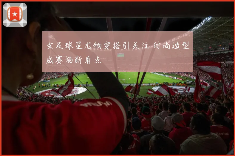 女足球星尤物穿搭引关注 时尚造型成赛场新看点
