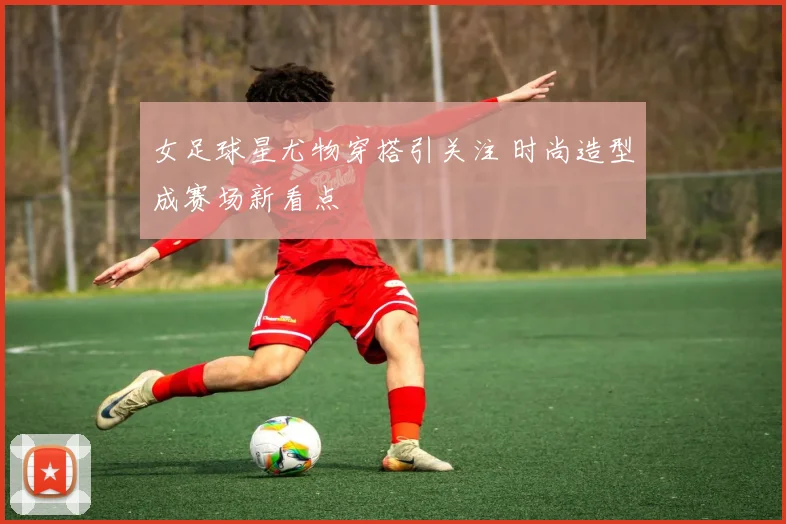 女足球星尤物穿搭引关注 时尚造型成赛场新看点