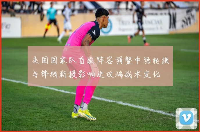 美国国家队首发阵容调整中场轮换与锋线新援影响进攻端战术变化