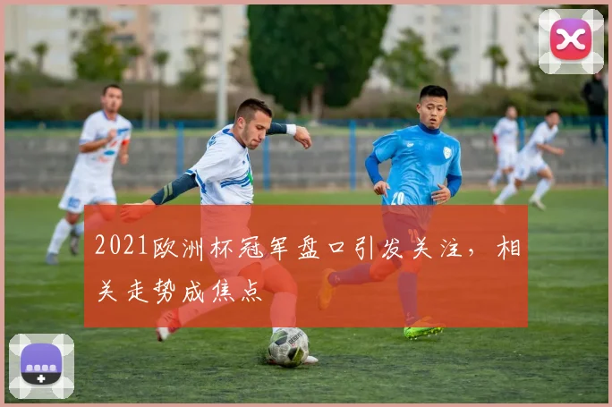 2021欧洲杯冠军盘口引发关注，相关走势成焦点