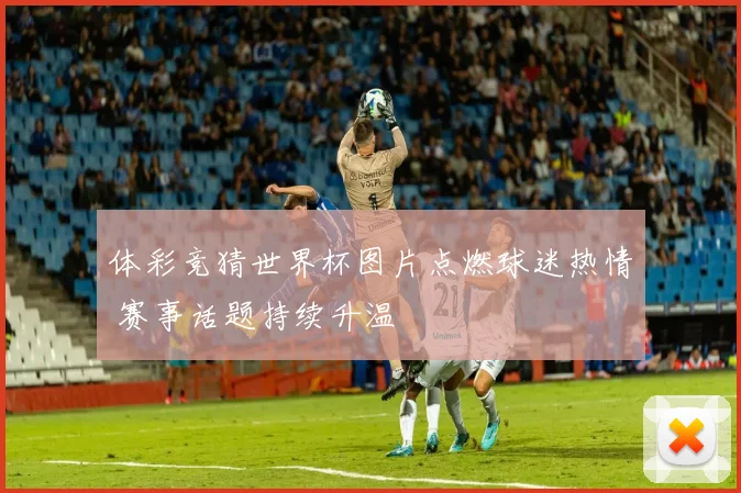 体彩竞猜世界杯图片点燃球迷热情 赛事话题持续升温