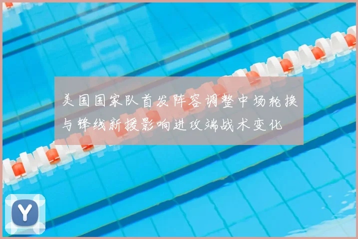 美国国家队首发阵容调整中场轮换与锋线新援影响进攻端战术变化