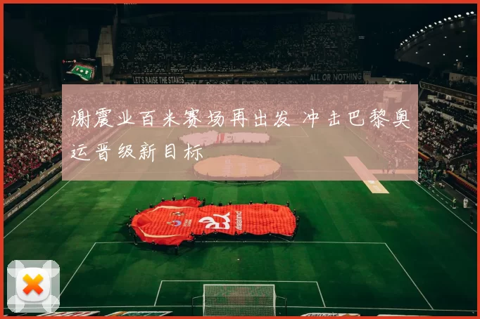 谢震业百米赛场再出发 冲击巴黎奥运晋级新目标