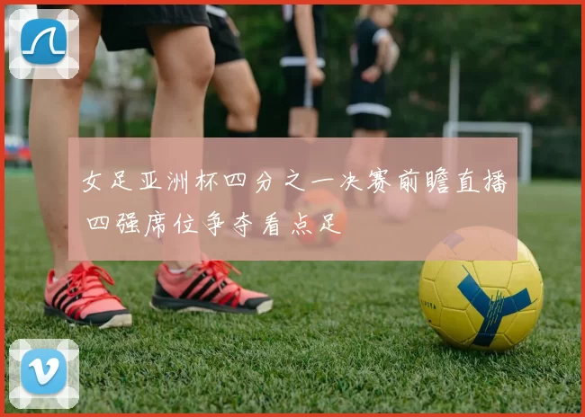 女足亚洲杯四分之一决赛前瞻直播 四强席位争夺看点足