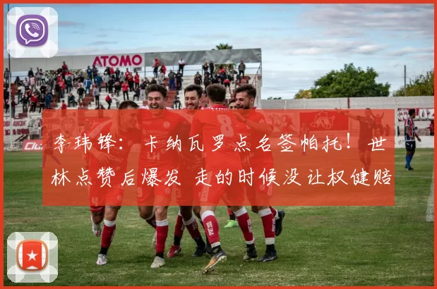 李玮锋：卡纳瓦罗点名签帕托！世林点赞后爆发 走的时候没让权健赔钱