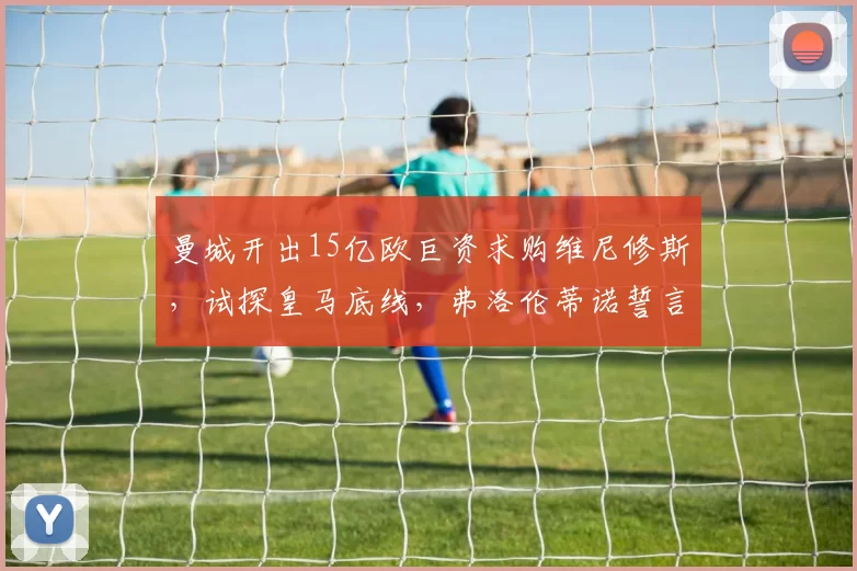 曼城开出15亿欧巨资求购维尼修斯，试探皇马底线，弗洛伦蒂诺誓言全力挽留_皇家马德里_切尔西
