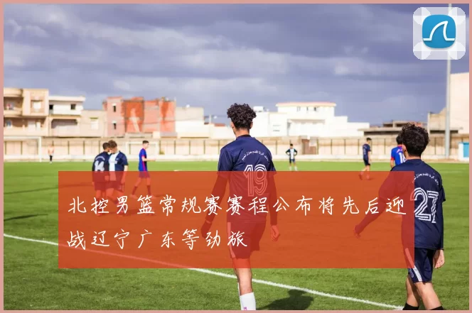 北控男篮常规赛赛程公布将先后迎战辽宁广东等劲旅