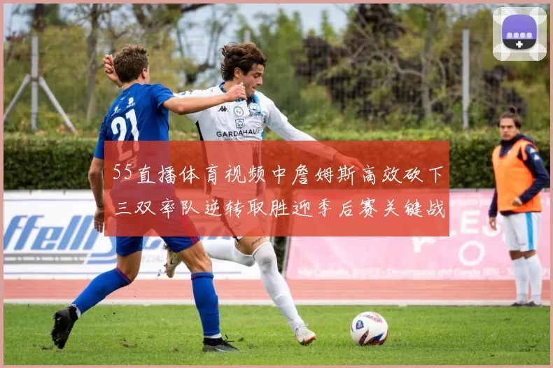 55直播体育视频中詹姆斯高效砍下三双率队逆转取胜迎季后赛关键战