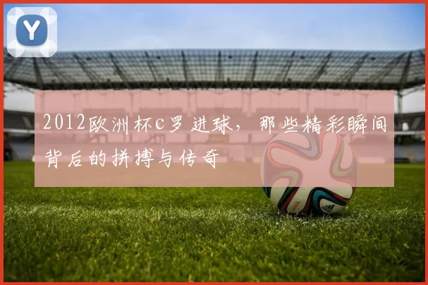 2012欧洲杯c罗进球，那些精彩瞬间背后的拼搏与传奇
