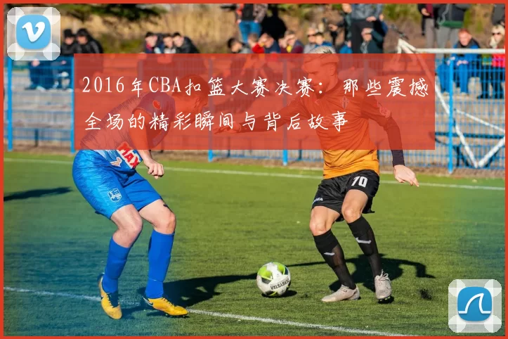 2016年CBA扣篮大赛决赛：那些震撼全场的精彩瞬间与背后故事