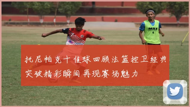 托尼帕克十佳球回顾法篮控卫经典突破精彩瞬间再现赛场魅力