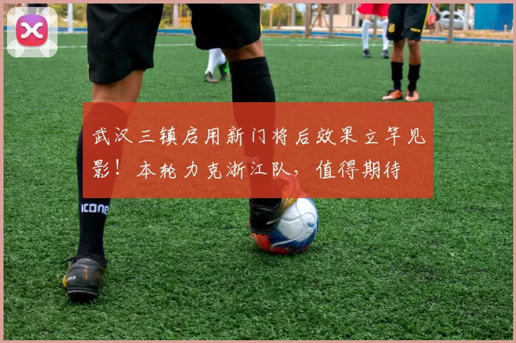 武汉三镇启用新门将后效果立竿见影！本轮力克浙江队，值得期待