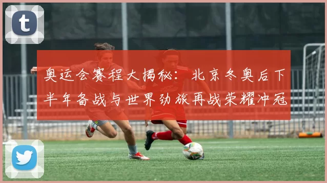 奥运会赛程大揭秘:北京冬奥后下半年备战与世界劲旅再战荣耀冲冠