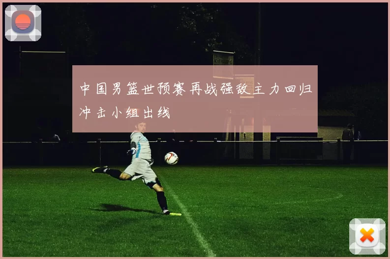 中国男篮世预赛再战强敌主力回归冲击小组出线