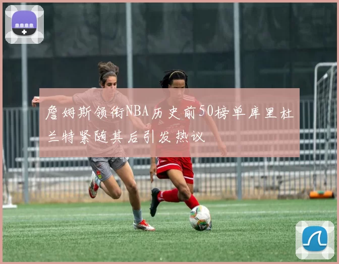 詹姆斯领衔NBA历史前50榜单库里杜兰特紧随其后引发热议