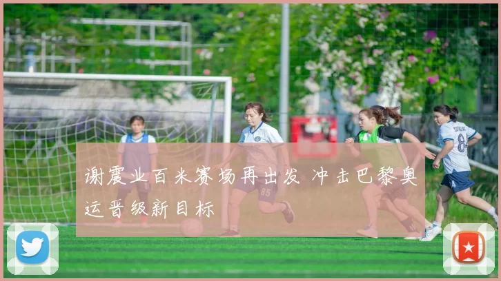 谢震业百米赛场再出发 冲击巴黎奥运晋级新目标