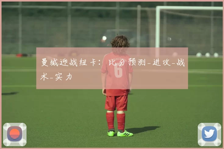 曼城迎战纽卡：比分预测_进攻_战术_实力