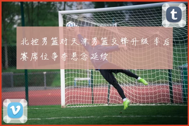北控男篮对天津男篮交锋升级 季后赛席位争夺悬念延续