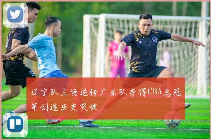 辽宁队主场逆转广东队夺得CBA总冠军创造历史突破