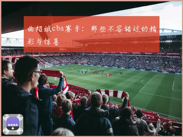 曲绍斌cba赛季:那些不容错过的精彩与惊喜