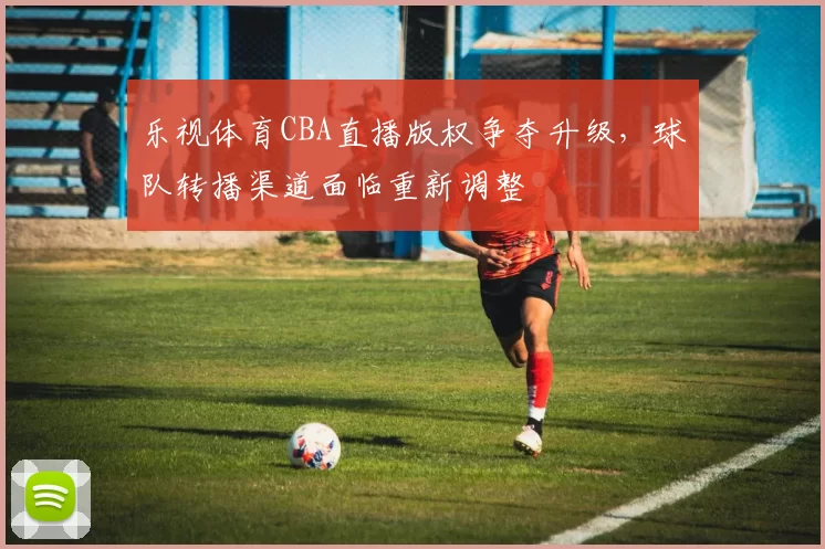 乐视体育CBA直播版权争夺升级,球队转播渠道面临重新调整