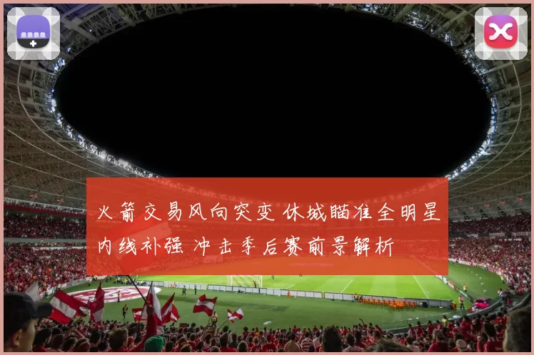 火箭交易风向突变 休城瞄准全明星内线补强 冲击季后赛前景解析