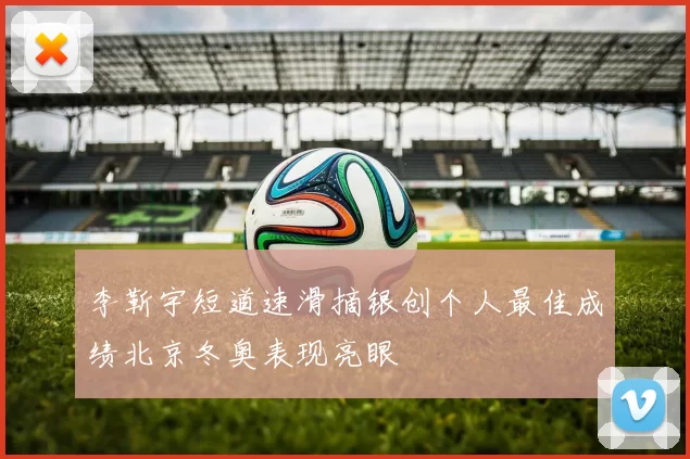 李靳宇短道速滑摘银创个人最佳成绩北京冬奥表现亮眼