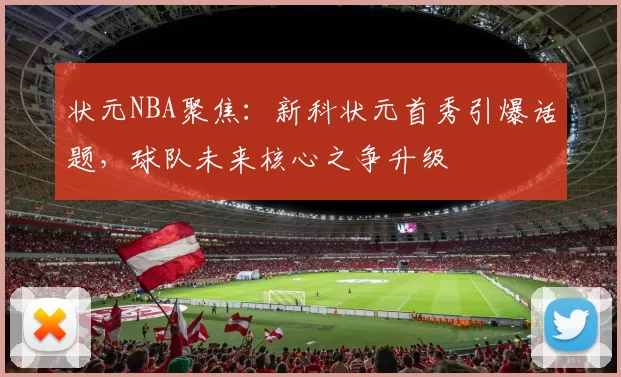 状元NBA聚焦：新科状元首秀引爆话题，球队未来核心之争升级