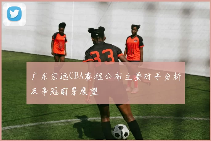 广东宏远CBA赛程公布主要对手分析及争冠前景展望