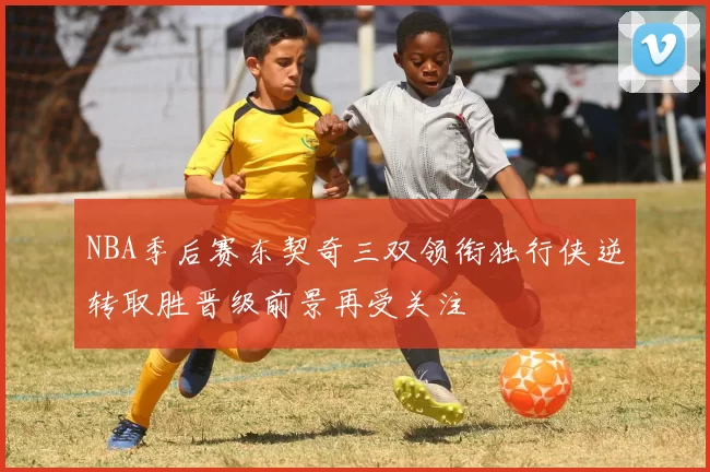 NBA季后赛东契奇三双领衔独行侠逆转取胜晋级前景再受关注