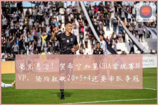 毫无悬念！贺希宁加冕CBA常规赛MVP，场均狂砍20+5+4还要率队争冠