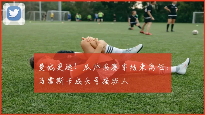 曼城更迭！瓜帅或赛季结束离任，马雷斯卡成头号接班人