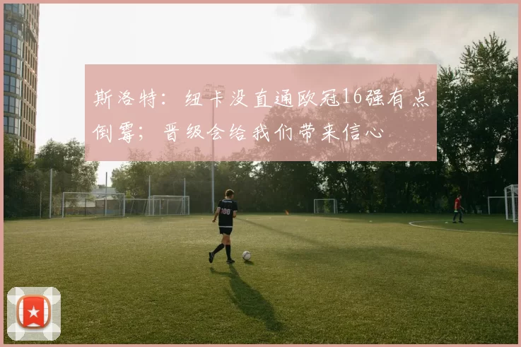 斯洛特:纽卡没直通欧冠16强有点倒霉;晋级会给我们带来信心