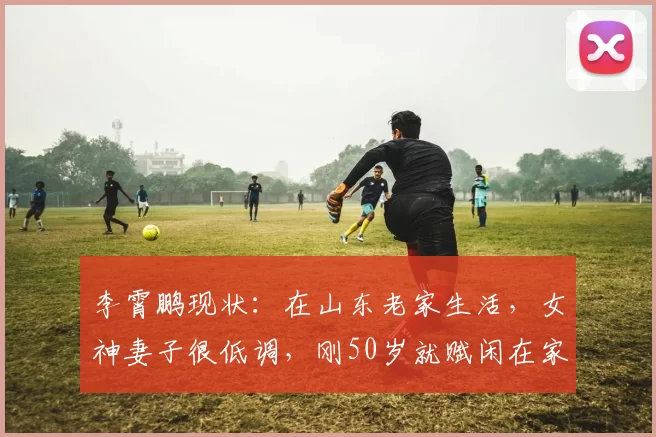 李霄鹏现状：在山东老家生活，女神妻子很低调，刚50岁就赋闲在家_保级_主教练_中超