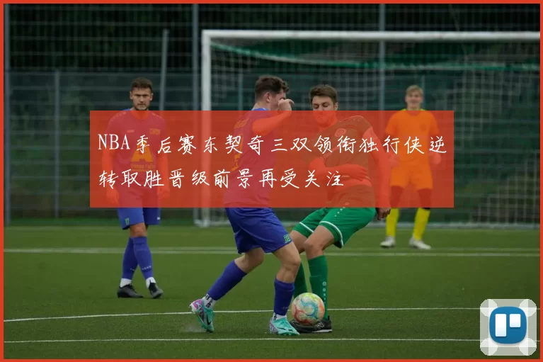 NBA季后赛东契奇三双领衔独行侠逆转取胜晋级前景再受关注