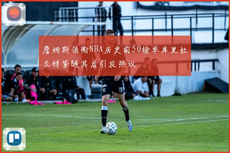 詹姆斯领衔NBA历史前50榜单库里杜兰特紧随其后引发热议