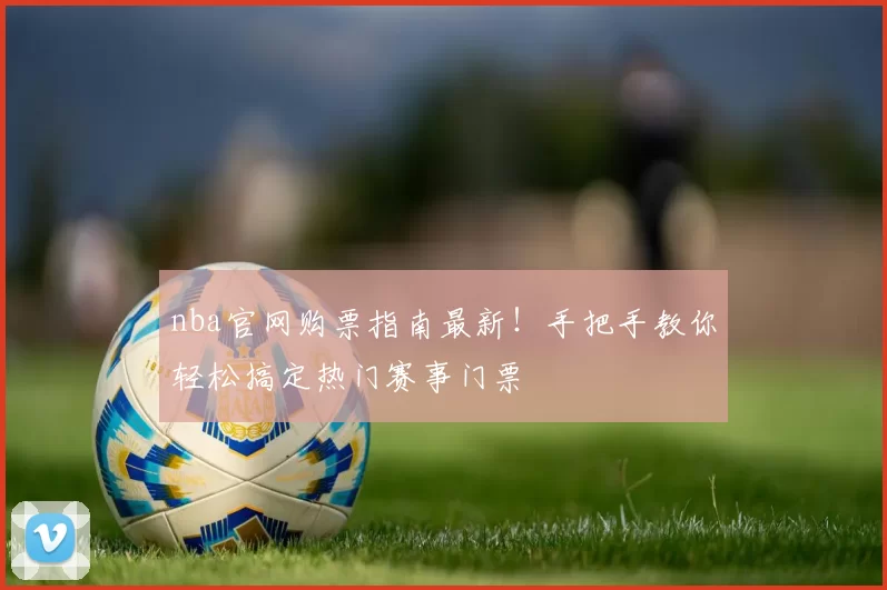 nba官网购票指南最新！手把手教你轻松搞定热门赛事门票