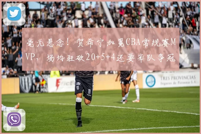 毫无悬念！贺希宁加冕CBA常规赛MVP，场均狂砍20+5+4还要率队争冠