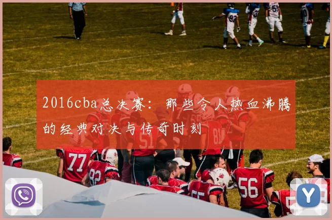 2016cba总决赛：那些令人热血沸腾的经典对决与传奇时刻