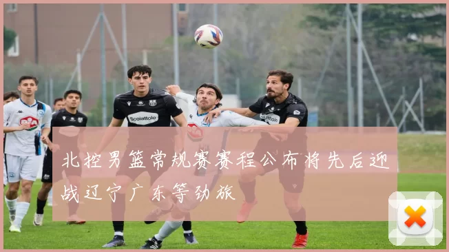 北控男篮常规赛赛程公布将先后迎战辽宁广东等劲旅