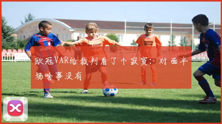 欧冠VAR给裁判看了个寂寞：对面半场啥事没有