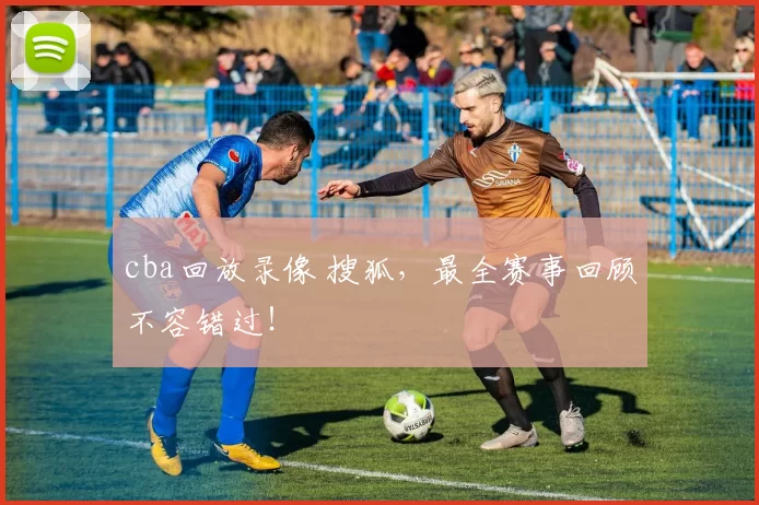 cba回放录像 搜狐,最全赛事回顾不容错过!