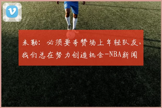 米勒:必须要夸赞场上年轻队友,我们总在努力创造机会-NBA新闻