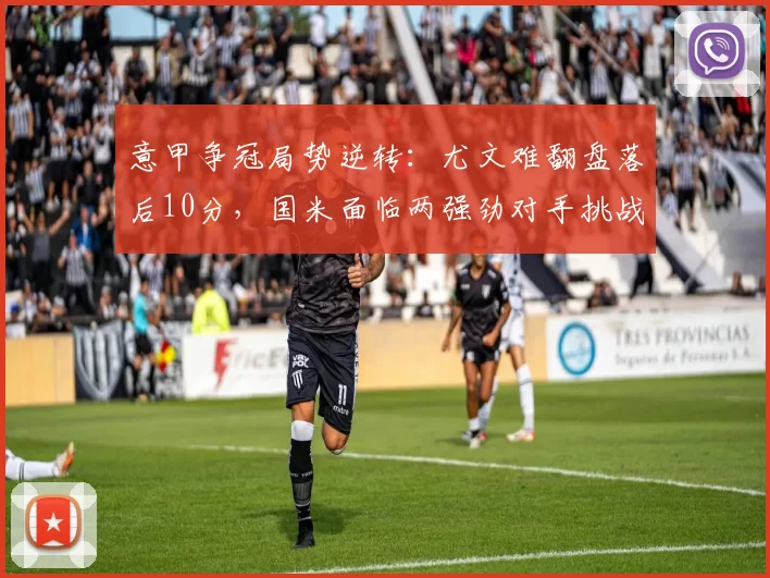 意甲争冠局势逆转：尤文难翻盘落后10分，国米面临两强劲对手挑战_欧冠_那不勒斯_罗马