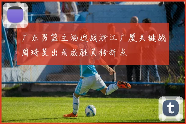 广东男篮主场迎战浙江广厦关键战周琦复出或成胜负转折点